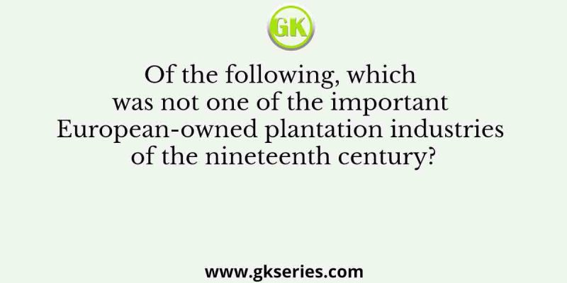 Of the following, which was not one of the important European-owned plantation industries of the nineteenth century?