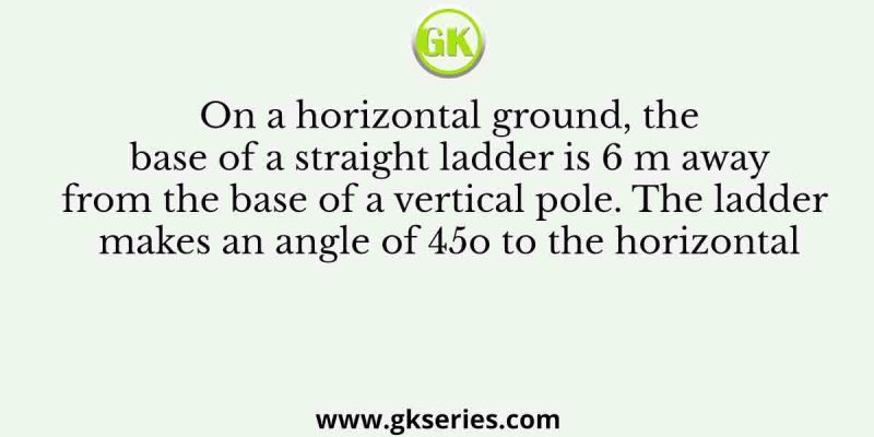 On a horizontal ground, the base of a straight ladder is 6 m away from the base of a vertical pole. The ladder makes an angle of 45 Degree to the horizontal