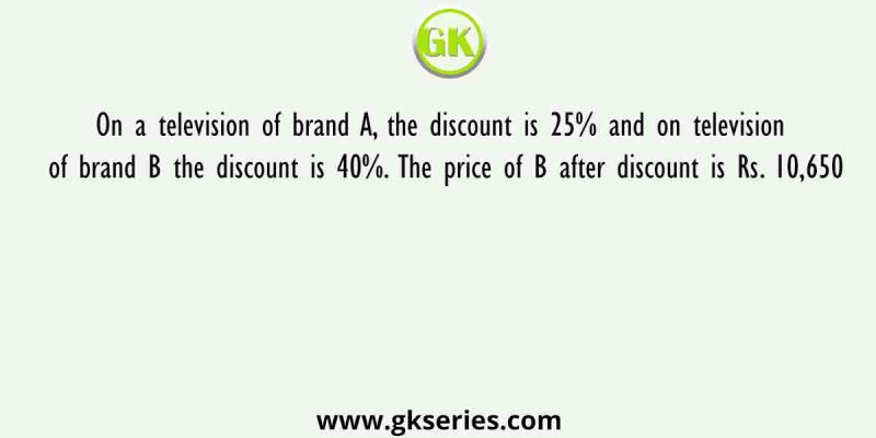 On a television of brand A, the discount is 25% and on television of brand B the discount is 40%. The price of B after discount is Rs. 10,650