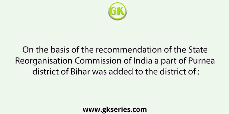 On the basis of the recommendation of the State Reorganisation Commission of India a part of Purnea district of Bihar was added to the district of :