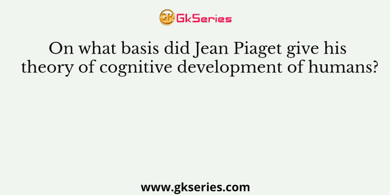 On what basis did Jean Piaget give his theory of cognitive development of humans?