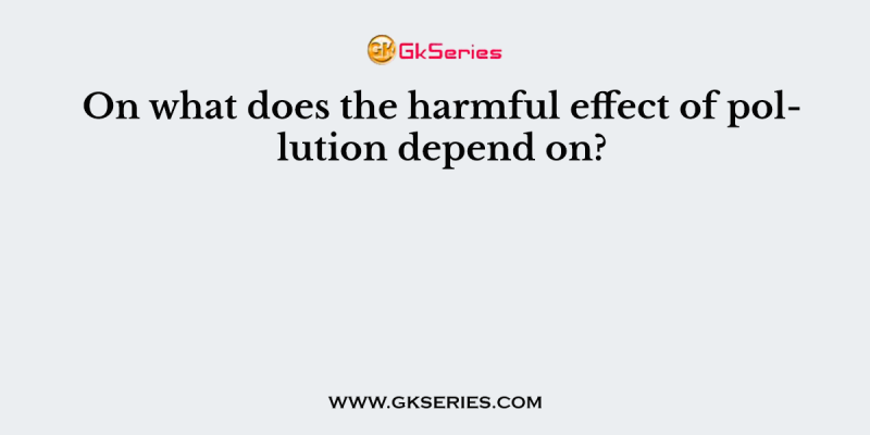 On what does the harmful effect of pollution depend on?