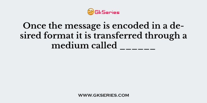 Once the message is encoded in a desired format it is transferred through a medium called ______
