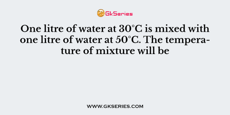 One litre of water at 30°C is mixed with one litre of water at 50°C. The temperature of mixture will be