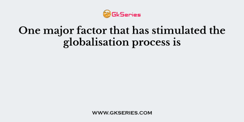 One major factor that has stimulated the globalisation process is