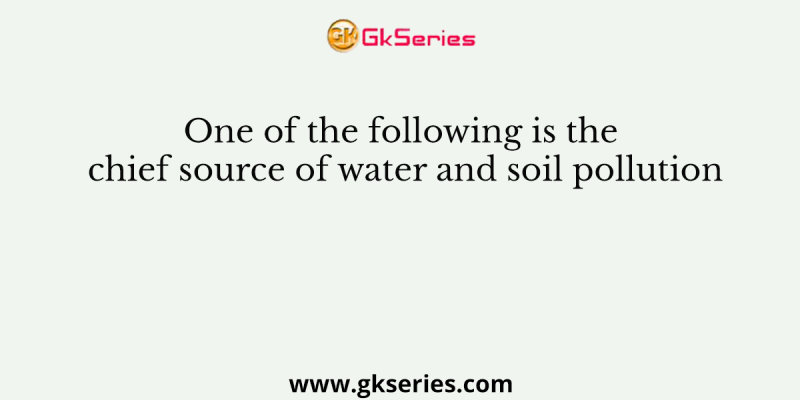 One of the following is the chief source of water and soil pollution
