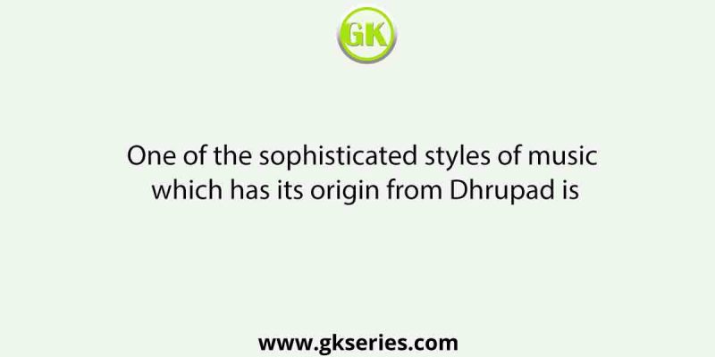 One of the sophisticated styles of music which has its origin from Dhrupad is