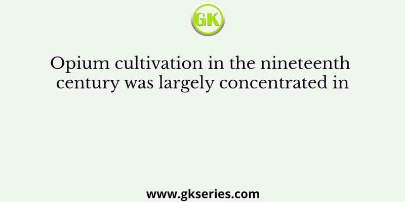 Opium cultivation in the nineteenth century was largely concentrated in