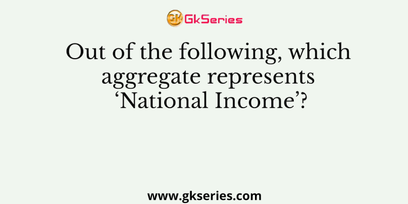 Out of the following, which aggregate represents ‘National Income’?