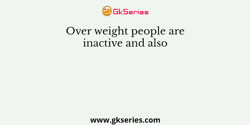 Over weight people are inactive and also