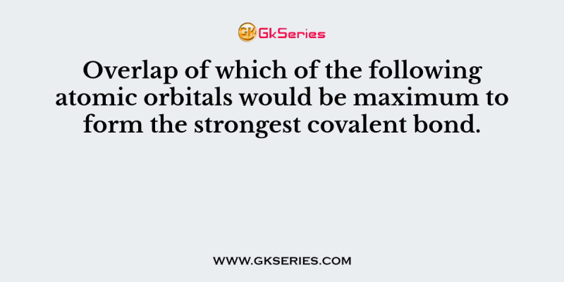 Overlap of which of the following atomic orbitals would be maximum to form the strongest covalent bond.