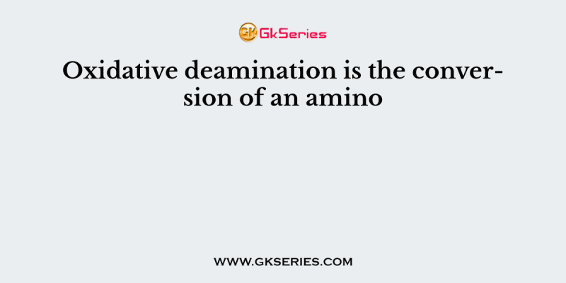 Oxidative deamination is the conversion of an amino