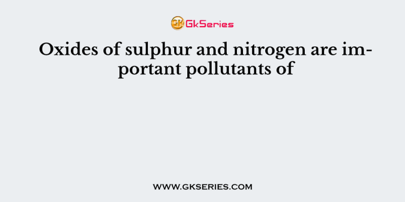 Oxides of sulphur and nitrogen are important pollutants of