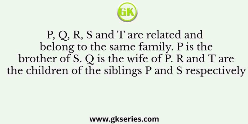 P, Q, R, S and T are related and belong to the same family. P is the brother of S. Q is the wife of P. R and T are the children of the siblings P and S respectively