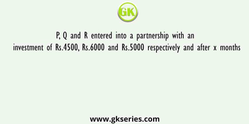 P, Q and R entered into a partnership with an investment of Rs.4500, Rs.6000 and Rs.5000 respectively and after x months