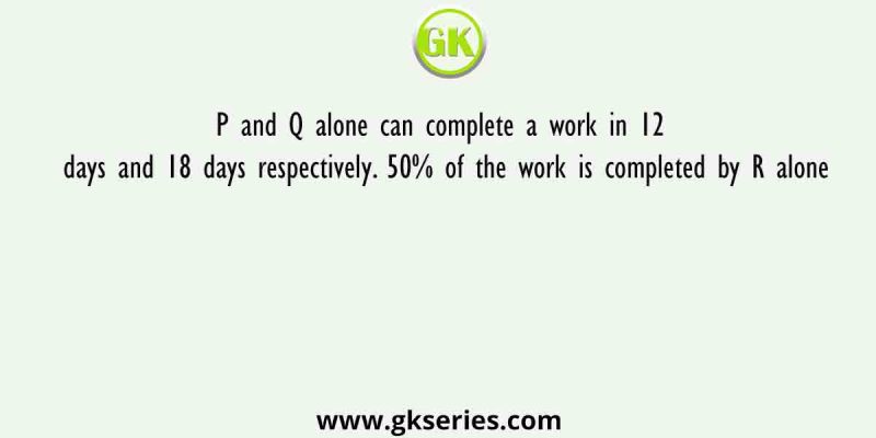 P and Q alone can complete a work in 12 days and 18 days respectively. 50% of the work is completed by R alone