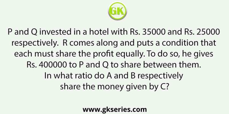 P and Q invested in a hotel with Rs. 35000 and Rs. 25000 respectively.  R comes along and puts a condition that each must share the profit equally. To do so, he gives Rs. 400000 to P and Q to share between them. In what ratio do A and B respectively share the money given by C?