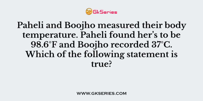 Paheli and Boojho measured their body temperature. Paheli found her’s to be 98.6°F and Boojho recorded 37°C. Which of the following statement is true?