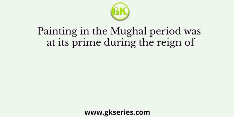 Painting in the Mughal period was at its prime during the reign of