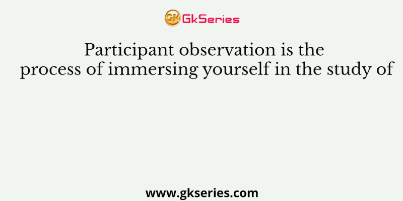Participant observation is the process of immersing yourself in the study of