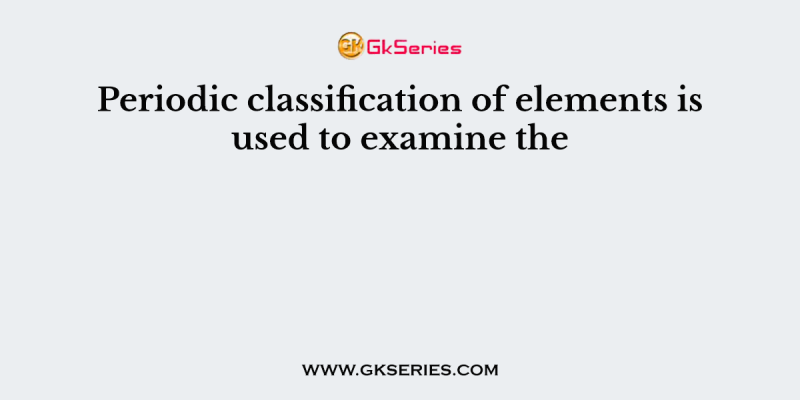 Periodic classification of elements is used to examine the