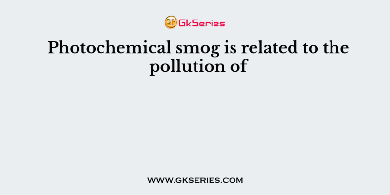 Photochemical smog is related to the pollution of