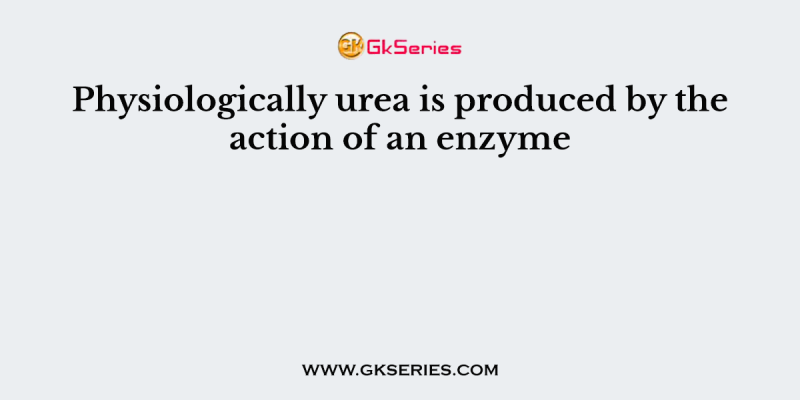 Physiologically urea is produced by the action of an enzyme