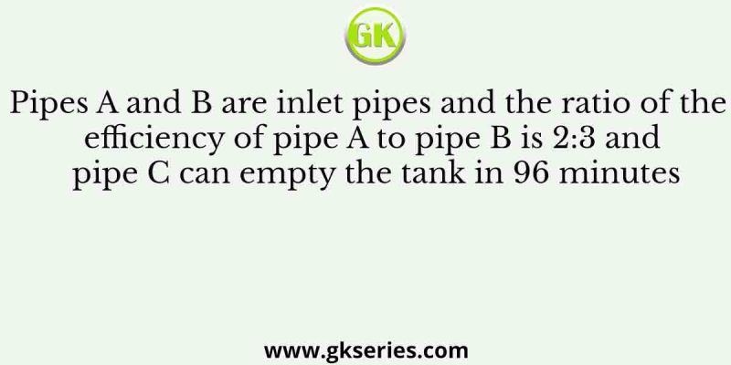 Pipes A and B are inlet pipes and the ratio of the efficiency of pipe A to pipe B is 2:3 and pipe C can empty the tank in 96 minutes