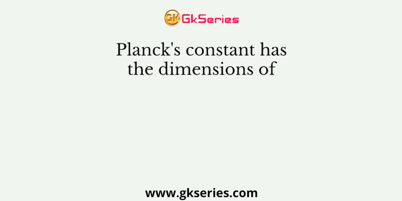 Planck’s constant has the dimensions of
