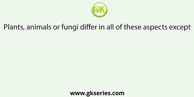 Plants, animals or fungi differ in all of these aspects except
