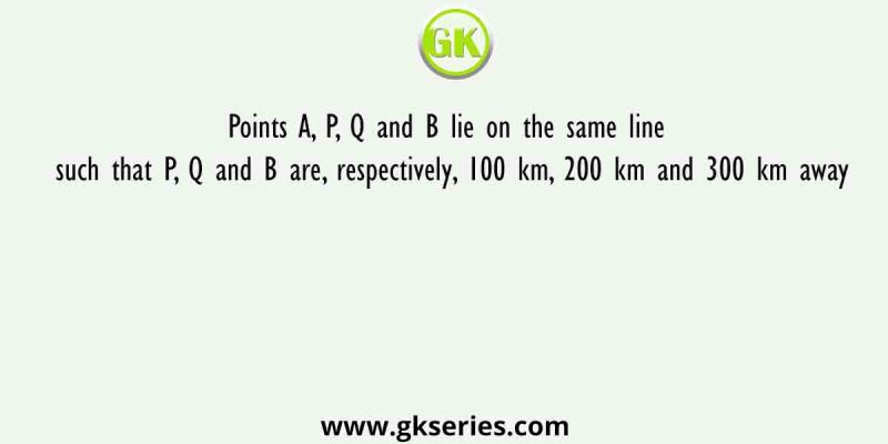 Points A, P, Q and B lie on the same line such that P, Q and B are, respectively, 100 km, 200 km and 300 km away