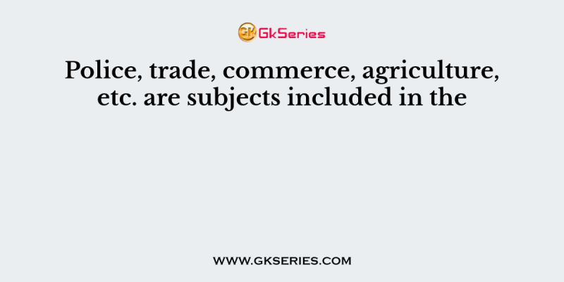 Police, trade, commerce, agriculture, etc. are subjects included in the