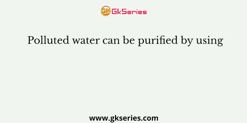 Polluted water can be purified by using