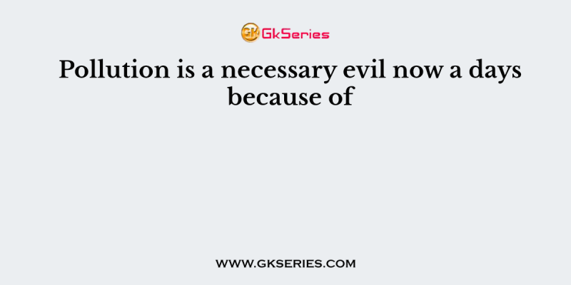Pollution is a necessary evil now a days because of