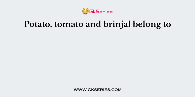Potato, tomato and brinjal belong to