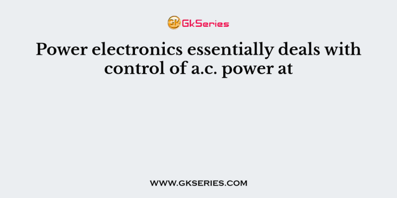 Power electronics essentially deals with control of a.c. power at