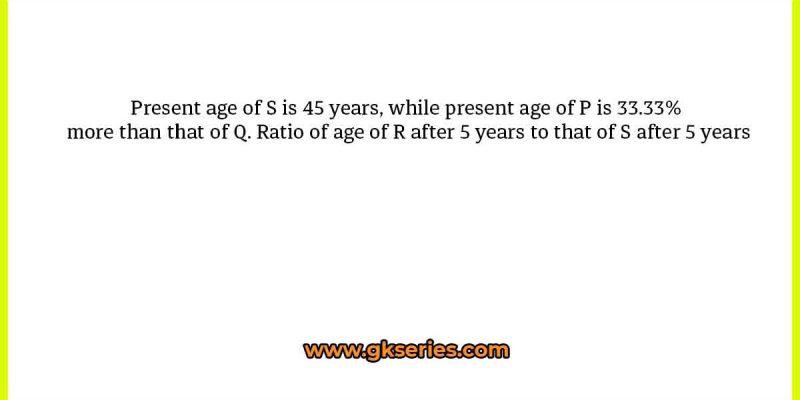 Present age of S is 45 years, while present age of P is 33.33% more than that of Q. Ratio of age of R after 5 years to that of S after 5 years