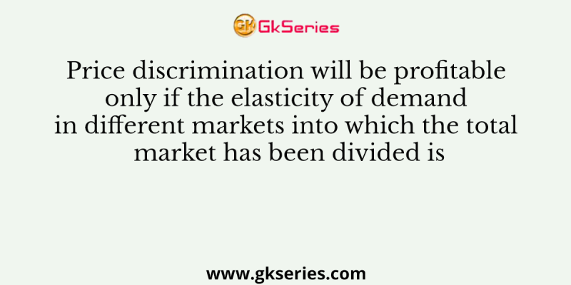 Price discrimination will be profitable only if the elasticity of demand in different markets into which the total market has been divided is