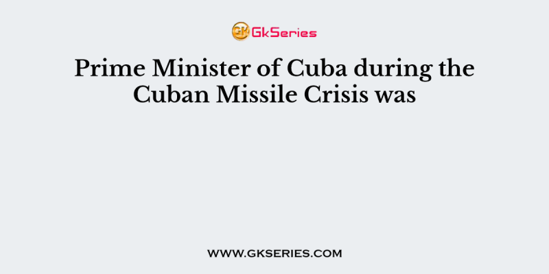 Prime Minister of Cuba during the Cuban Missile Crisis was