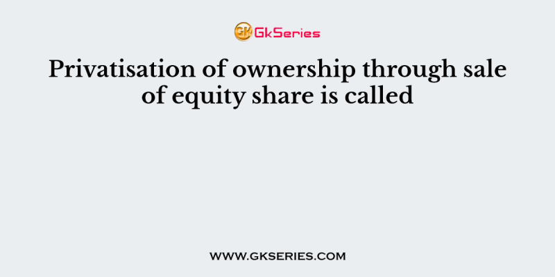Privatisation of ownership through sale of equity share is called