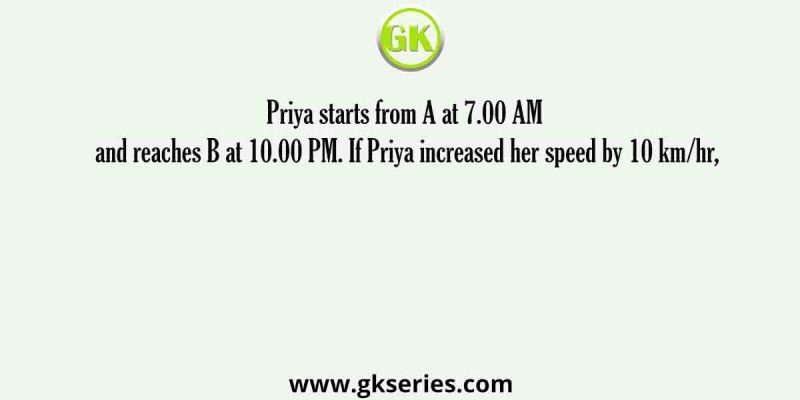 Priya starts from A at 7.00 AM and reaches B at 10.00 PM. If Priya increased her speed by 10 km/hr,