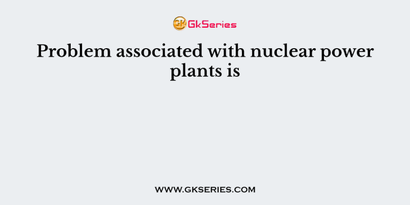 Problem associated with nuclear power plants is