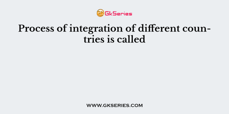 Process of integration of different countries is called