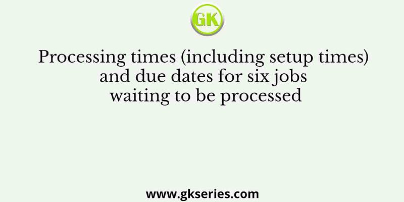 Processing times (including setup times) and due dates for six jobs waiting to be processed