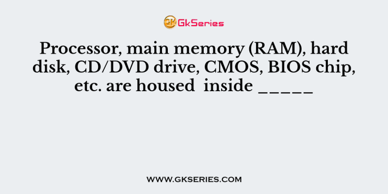 Processor, main memory (RAM), hard disk, CD/DVD drive, CMOS, BIOS chip, etc. are housed  inside _____