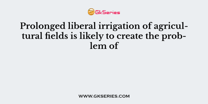 Prolonged liberal irrigation of agricultural fields is likely to create the problem of