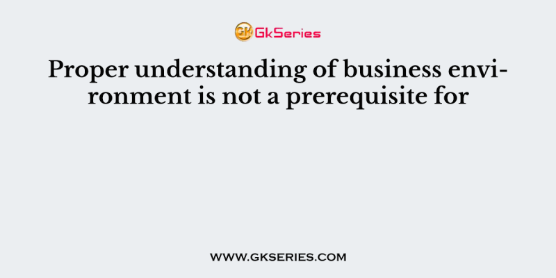 Proper understanding of business environment is not a prerequisite for
