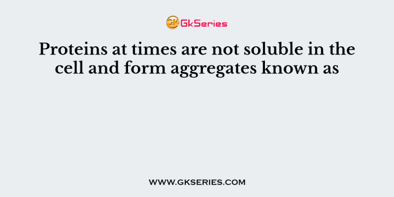 Proteins at times are not soluble in the cell and form aggregates known as
