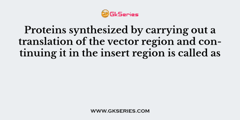 Proteins synthesized by carrying out a translation of the vector region and continuing it in the insert region is called as