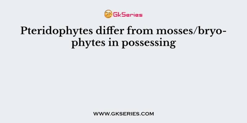 Pteridophytes differ from mosses/bryophytes in possessing